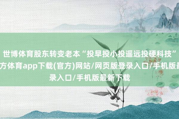 世博体育股东转变老本“投早投小投遥远投硬科技”-世博官方体育app下载(官方)网站/网页版登录入口/手机版最新下载