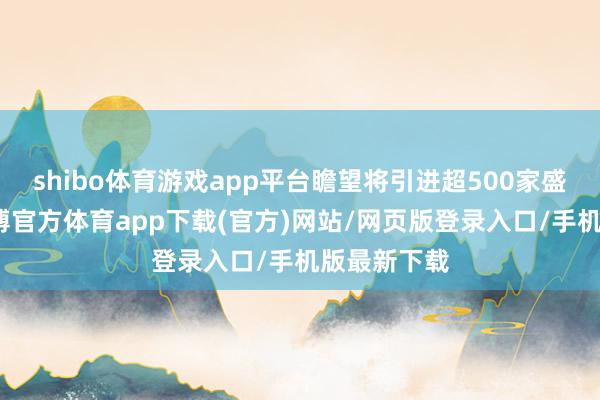 shibo体育游戏app平台瞻望将引进超500家盛名品牌-世博官方体育app下载(官方)网站/网页版登录入口/手机版最新下载