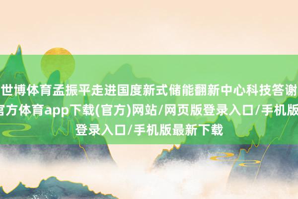 世博体育孟振平走进国度新式储能翻新中心科技答谢厅-世博官方体育app下载(官方)网站/网页版登录入口/手机版最新下载