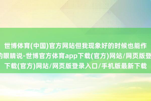 世博体育(中国)官方网站但我现象好的时候也能作念十几次；他看着我的眼睛说-世博官方体育app下载(官方)网站/网页版登录入口/手机版最新下载