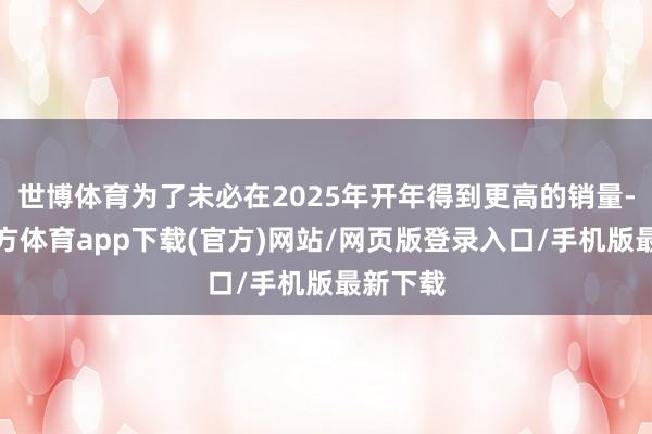 世博体育为了未必在2025年开年得到更高的销量-世博官方体育app下载(官方)网站/网页版登录入口/手机版最新下载