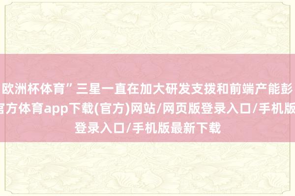欧洲杯体育”三星一直在加大研发支拨和前端产能彭胀-世博官方体育app下载(官方)网站/网页版登录入口/手机版最新下载