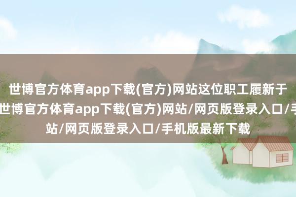 世博官方体育app下载(官方)网站这位职工履新于一家领有约 5-世博官方体育app下载(官方)网站/网页版登录入口/手机版最新下载
