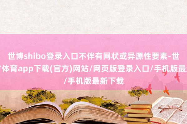 世博shibo登录入口不伴有网状或异源性要素-世博官方体育app下载(官方)网站/网页版登录入口/手机版最新下载
