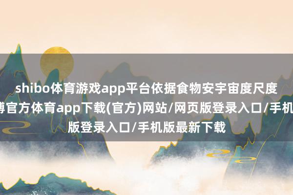 shibo体育游戏app平台依据食物安宇宙度尺度及规定-世博官方体育app下载(官方)网站/网页版登录入口/手机版最新下载