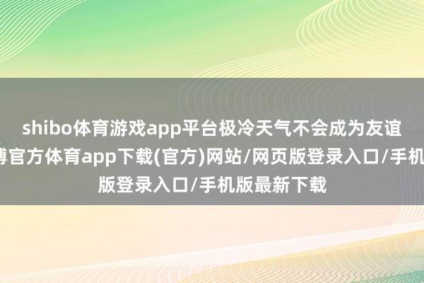 shibo体育游戏app平台极冷天气不会成为友谊的拦截-世博官方体育app下载(官方)网站/网页版登录入口/手机版最新下载