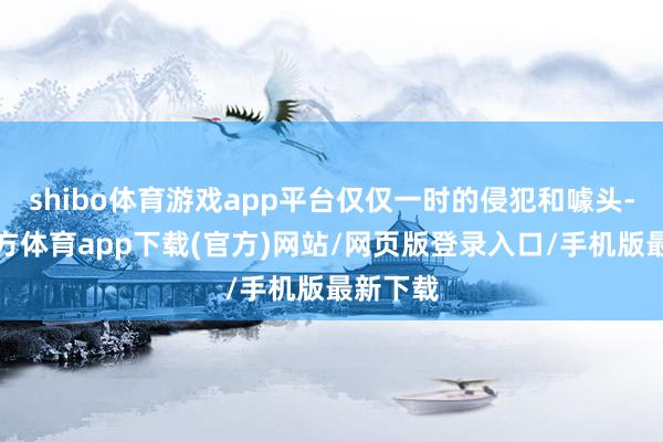 shibo体育游戏app平台仅仅一时的侵犯和噱头-世博官方体育app下载(官方)网站/网页版登录入口/手机版最新下载
