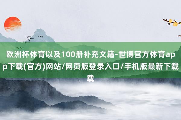 欧洲杯体育以及100册补充文籍-世博官方体育app下载(官方)网站/网页版登录入口/手机版最新下载
