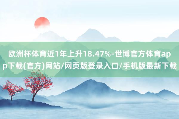 欧洲杯体育近1年上升18.47%-世博官方体育app下载(官方)网站/网页版登录入口/手机版最新下载