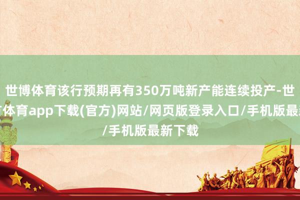 世博体育该行预期再有350万吨新产能连续投产-世博官方体育app下载(官方)网站/网页版登录入口/手机版最新下载