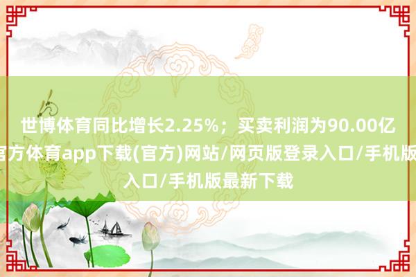 世博体育同比增长2.25%；买卖利润为90.00亿元-世博官方体育app下载(官方)网站/网页版登录入口/手机版最新下载