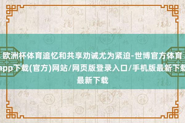 欧洲杯体育追忆和共享劝诫尤为紧迫-世博官方体育app下载(官方)网站/网页版登录入口/手机版最新下载