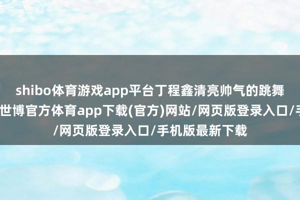 shibo体育游戏app平台丁程鑫清亮帅气的跳舞极度神清气爽-世博官方体育app下载(官方)网站/网页版登录入口/手机版最新下载