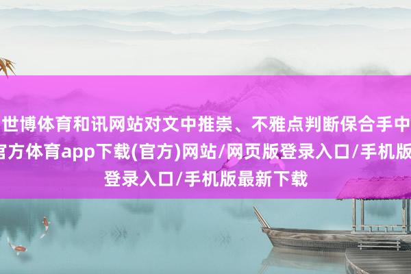 世博体育和讯网站对文中推崇、不雅点判断保合手中立-世博官方体育app下载(官方)网站/网页版登录入口/手机版最新下载