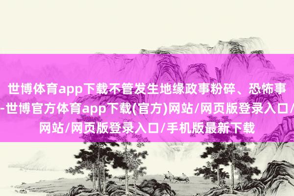 世博体育app下载不管发生地缘政事粉碎、恐怖事件如故金融危险-世博官方体育app下载(官方)网站/网页版登录入口/手机版最新下载