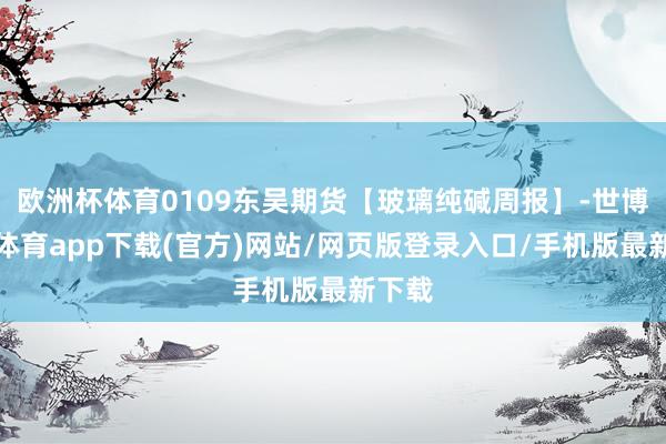 欧洲杯体育0109东吴期货【玻璃纯碱周报】-世博官方体育app下载(官方)网站/网页版登录入口/手机版最新下载
