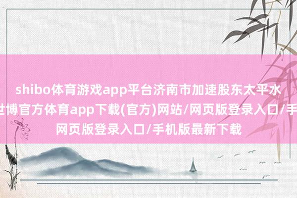 shibo体育游戏app平台济南市加速股东太平水库工程设立-世博官方体育app下载(官方)网站/网页版登录入口/手机版最新下载
