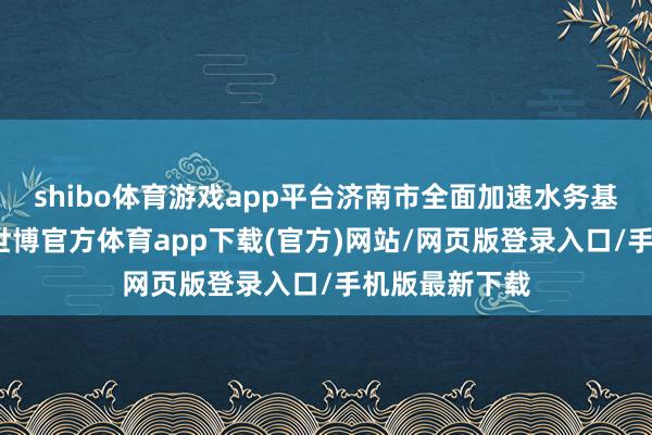shibo体育游戏app平台济南市全面加速水务基础步调教育-世博官方体育app下载(官方)网站/网页版登录入口/手机版最新下载