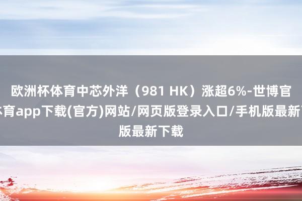 欧洲杯体育中芯外洋（981 HK）涨超6%-世博官方体育app下载(官方)网站/网页版登录入口/手机版最新下载