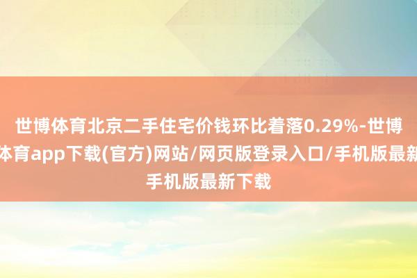 世博体育北京二手住宅价钱环比着落0.29%-世博官方体育app下载(官方)网站/网页版登录入口/手机版最新下载