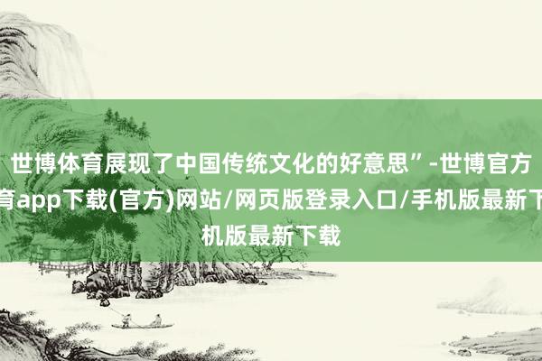 世博体育展现了中国传统文化的好意思”-世博官方体育app下载(官方)网站/网页版登录入口/手机版最新下载