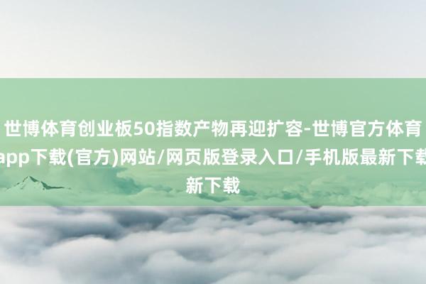 世博体育创业板50指数产物再迎扩容-世博官方体育app下载(官方)网站/网页版登录入口/手机版最新下载