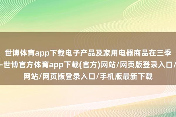 世博体育app下载电子产品及家用电器商品在三季度重拾增长势头-世博官方体育app下载(官方)网站/网页版登录入口/手机版最新下载