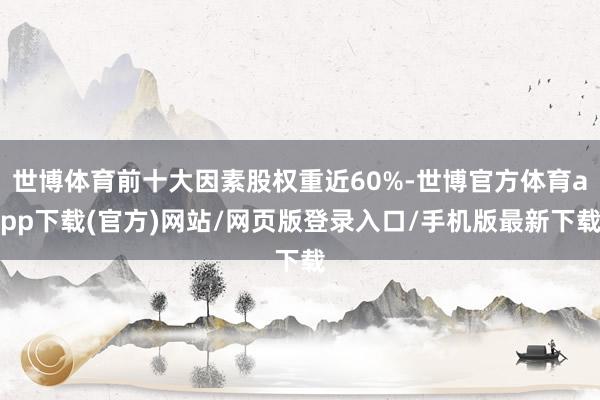 世博体育前十大因素股权重近60%-世博官方体育app下载(官方)网站/网页版登录入口/手机版最新下载