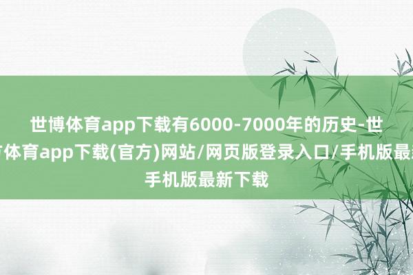 世博体育app下载有6000-7000年的历史-世博官方体育app下载(官方)网站/网页版登录入口/手机版最新下载