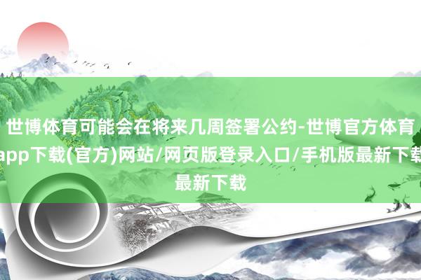 世博体育可能会在将来几周签署公约-世博官方体育app下载(官方)网站/网页版登录入口/手机版最新下载