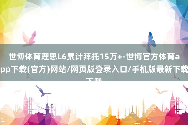 世博体育理思L6累计拜托15万+-世博官方体育app下载(官方)网站/网页版登录入口/手机版最新下载