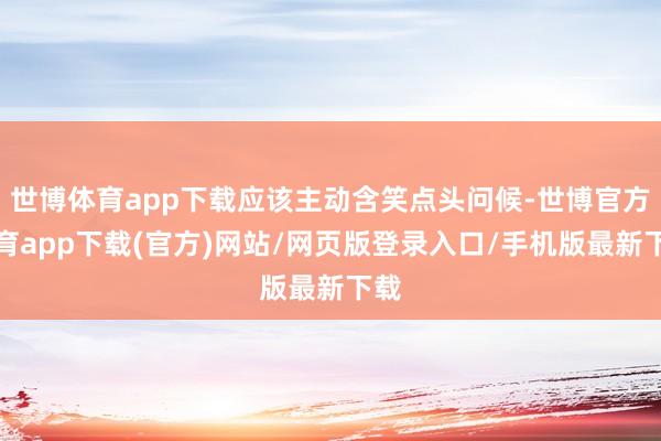 世博体育app下载应该主动含笑点头问候-世博官方体育app下载(官方)网站/网页版登录入口/手机版最新下载