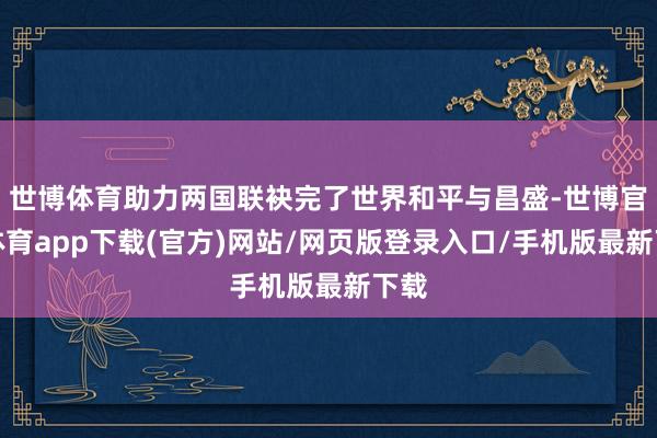 世博体育助力两国联袂完了世界和平与昌盛-世博官方体育app下载(官方)网站/网页版登录入口/手机版最新下载