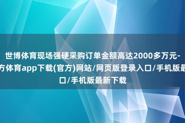 世博体育现场强硬采购订单金额高达2000多万元-世博官方体育app下载(官方)网站/网页版登录入口/手机版最新下载