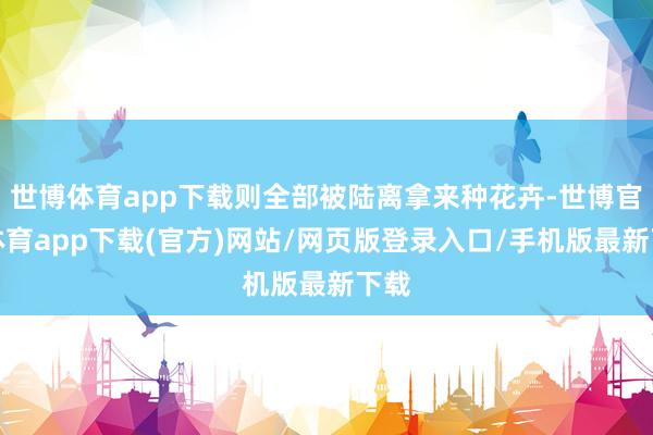 世博体育app下载则全部被陆离拿来种花卉-世博官方体育app下载(官方)网站/网页版登录入口/手机版最新下载