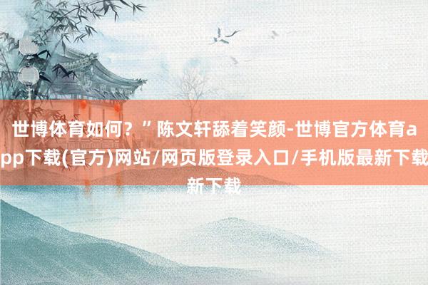 世博体育如何？”陈文轩舔着笑颜-世博官方体育app下载(官方)网站/网页版登录入口/手机版最新下载