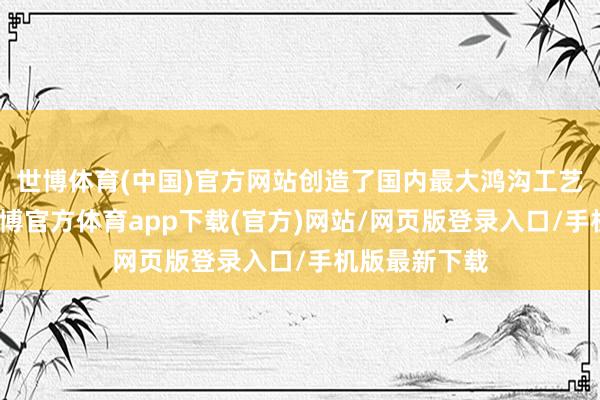 世博体育(中国)官方网站创造了国内最大鸿沟工艺联结纪录-世博官方体育app下载(官方)网站/网页版登录入口/手机版最新下载