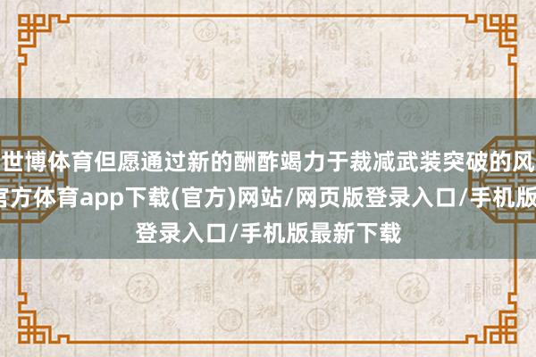 世博体育但愿通过新的酬酢竭力于裁减武装突破的风险-世博官方体育app下载(官方)网站/网页版登录入口/手机版最新下载