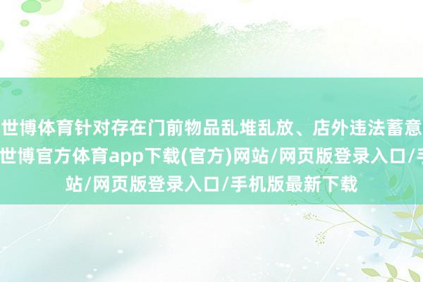 世博体育针对存在门前物品乱堆乱放、店外违法蓄意等问题的商铺-世博官方体育app下载(官方)网站/网页版登录入口/手机版最新下载