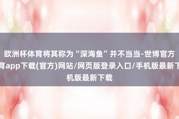 欧洲杯体育将其称为“深海鱼”并不当当-世博官方体育app下载(官方)网站/网页版登录入口/手机版最新下载