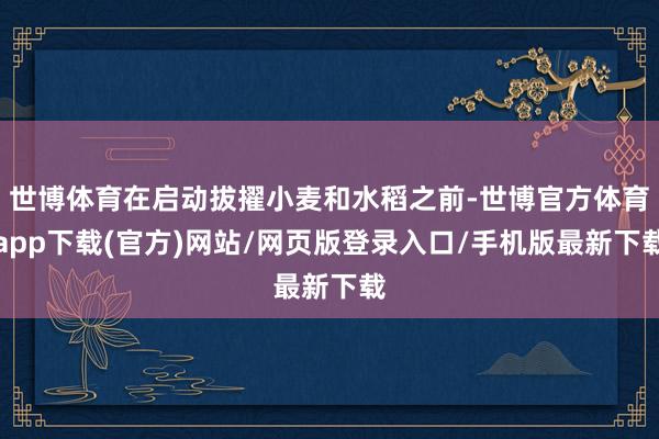 世博体育在启动拔擢小麦和水稻之前-世博官方体育app下载(官方)网站/网页版登录入口/手机版最新下载