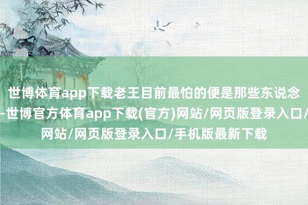 世博体育app下载老王目前最怕的便是那些东说念主声应许的方位-世博官方体育app下载(官方)网站/网页版登录入口/手机版最新下载