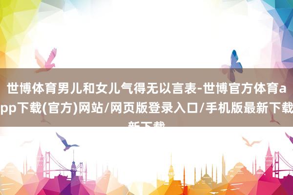 世博体育男儿和女儿气得无以言表-世博官方体育app下载(官方)网站/网页版登录入口/手机版最新下载