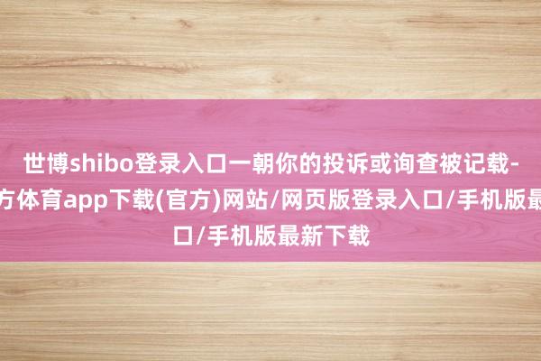 世博shibo登录入口一朝你的投诉或询查被记载-世博官方体育app下载(官方)网站/网页版登录入口/手机版最新下载
