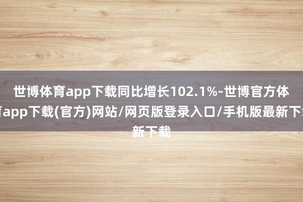 世博体育app下载同比增长102.1%-世博官方体育app下载(官方)网站/网页版登录入口/手机版最新下载