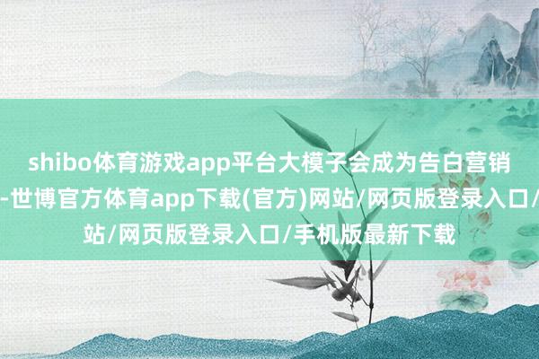 shibo体育游戏app平台大模子会成为告白营销行业的最大变量-世博官方体育app下载(官方)网站/网页版登录入口/手机版最新下载