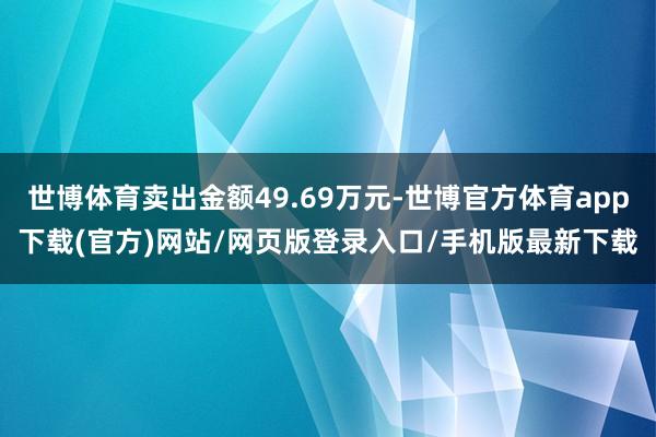 世博体育卖出金额49.69万元-世博官方体育app下载(官方)网站/网页版登录入口/手机版最新下载