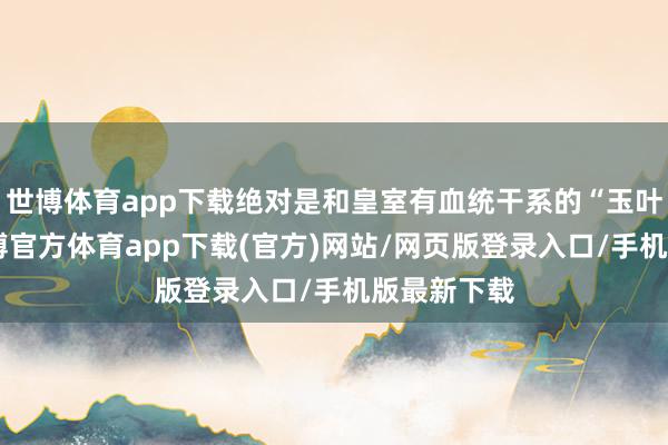 世博体育app下载绝对是和皇室有血统干系的“玉叶金枝”-世博官方体育app下载(官方)网站/网页版登录入口/手机版最新下载