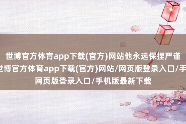 世博官方体育app下载(官方)网站他永远保捏严谨认真的立场-世博官方体育app下载(官方)网站/网页版登录入口/手机版最新下载