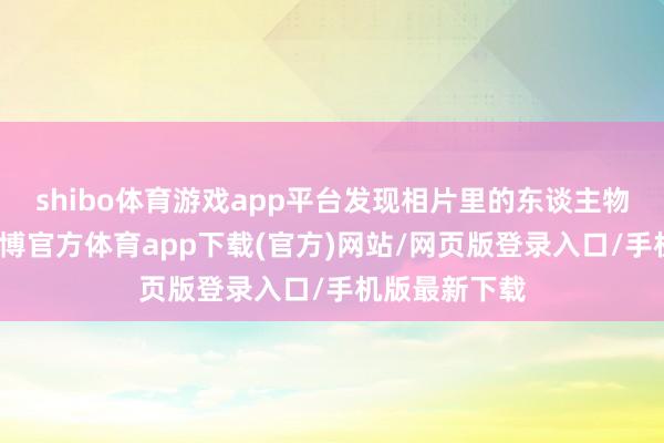 shibo体育游戏app平台发现相片里的东谈主物似曾相识-世博官方体育app下载(官方)网站/网页版登录入口/手机版最新下载